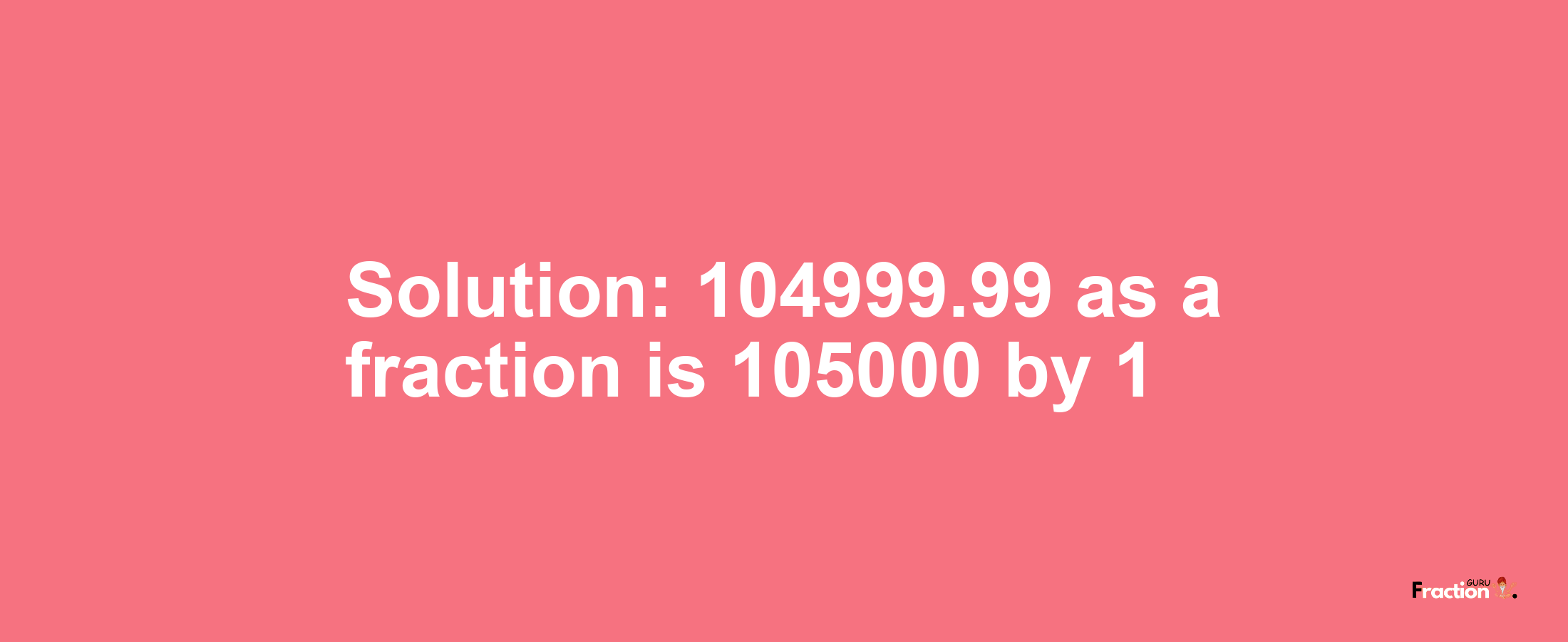 Solution:104999.99 as a fraction is 105000/1